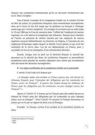 14
français une compétence internationale qu’ils ne devraient normalement pas
avoir. Deux exemples :
Tout d’abord l’exemple de la compétence fondée sur la volonté d’éviter
un déni de justice, les juridictions françaises étant normalement incompétentes
alors qu’il existe un très fort risque que les plaideurs ne trouvent à l’étranger
aucun juge qui s’estime compétent. Un exemple en est fourni par un arrêt rendu
le 10 mai 2006 par la Cour de cassation dans l’affaire de l’employée de maison
nigériane, où a été admise la compétence des tribunaux français pour connaître
de l’action en paiement de salaires intentée par une employée de maison
nigériane exerçant habituellement ses fonctions au Nigéria, à l’encontre de son
employeur britannique auprès duquel sa famille l’avait placée, et qui avait été
contrainte de le suivre dans l’un de ses déplacements en France, pour y
accomplir un travail en contrepartie d’une rémunération dérisoire.
Ensuite, lorsque sont en péril sur le territoire français la sécurité des
personnes ou la sécurité des biens, les juridictions françaises se reconnaîtront
compétentes pour prendre les mesures adéquates alors même que normalement
elles devraient être déclarées incompétentes.
B. Les règles exorbitantes de la compétence fondée sur la nationalité
L’article 14 du Code civil dispose que :
« L’étranger même non-résident en France pourra être cité devant les
tribunaux français pour l’exécution des obligations par lui contractées en
France envers un Français13
. Il pourra être traduit devant les tribunaux de
France pour les obligations par lui contractées en pays étranger envers des
Français14
».
Quant à L’article 15, il énonce qu’un Français peut être traduit devant un
tribunal de France pour des obligations par lui contractées en pays étranger
même avec un étranger15
. Ainsi l’article 14 concerne le Français demandeur en
justice qui est lié par un rapport de droit avec un Étranger.
Exemple : le français victime d’un accident de la circulation routière en
Italie
13
Code de procédure civil français.
14
Idem.
15
Idem.
 