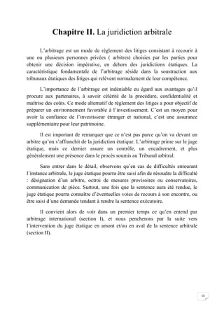 16
Chapitre II. La juridiction arbitrale
L’arbitrage est un mode de règlement des litiges consistant à recourir à
une ou plusieurs personnes privées ( arbitres) choisies par les parties pour
obtenir une décision impérative, en dehors des juridictions étatiques. La
caractéristique fondamentale de l’arbitrage réside dans la soustraction aux
tribunaux étatiques des litiges qui relèvent normalement de leur compétence.
L’importance de l’arbitrage est indéniable eu égard aux avantages qu’il
procure aux partenaires, à savoir célérité de la procédure, confidentialité et
maîtrise des coûts. Ce mode alternatif de règlement des litiges a pour objectif de
préparer un environnement favorable à l’investissement. C’est un moyen pour
avoir la confiance de l’investisseur étranger et national, c’est une assurance
supplémentaire pour leur patrimoine.
Il est important de remarquer que ce n’est pas parce qu’on va devant un
arbitre qu’on s’affranchit de la juridiction étatique. L’arbitrage prime sur le juge
étatique, mais ce dernier assure un contrôle, un encadrement, et plus
généralement une présence dans le procès soumis au Tribunal arbitral.
Sans entrer dans le détail, observons qu’en cas de difficultés entourant
l’instance arbitrale, le juge étatique pourra être saisi afin de résoudre la difficulté
: désignation d’un arbitre, octroi de mesures provisoires ou conservatoires,
communication de pièce. Surtout, une fois que la sentence aura été rendue, le
juge étatique pourra connaître d’éventuelles voies de recours à son encontre, ou
être saisi d’une demande tendant à rendre la sentence exécutoire.
Il convient alors de voir dans un premier temps ce qu’en entend par
arbitrage international (section I), et nous pencherons par la suite vers
l’intervention du juge étatique en amont et/ou en aval de la sentence arbitrale
(section II).
 