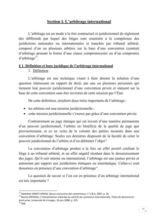 17
Section I. L’arbitrage international
L’arbitrage est un mode à la fois contractuel et juridictionnel de règlement
des différends par lequel des litiges sont soustraits à la compétence des
juridictions nationales ou internationales et tranchés par tribunal arbitral,
composé d’un ou plusieurs arbitres sur la base d’une convention (contrat)
d’arbitrage prenant la forme d’une clause compromissoire ou d’un compromis
d’arbitrage17
.
§ 1. Définition et base juridique de l’arbitrage international
1. Définition
L’arbitrage est une technique visant à faire donner la solution d’une
question intéressant un rapport de droit, par une ou plusieurs personnes qui
tiennent leur pouvoir juridictionnel d’une convention privée et statuent sur la
base de cette convention sans être investies de cette mission par l’État.
De cette définition, résultent deux traits importants de l’arbitrage :
 les arbitres ont une mission juridictionnelle ;
 cette mission juridictionnelle s’exerce par grâce d’une convention privée.
Contrairement au juge étatique qui est investi d’une manière permanente
d’un pouvoir juridictionnel, l’arbitre ne bénéficie de la qualité de juge que
provisoirement, et ce en vertu de la volonté des parties incarnée dans une
convention d’arbitrage. Seules ces dernières disposent de la faculté de créer le
pouvoir juridictionnel de l’arbitre et d’en délimiter l’objet18
.
La convention d’arbitrage produit à la fois un effet positif confiant le
litige à un tribunal arbitral, et un effet négatif résidant dans le dessaisissement
des juges. Qu’il soit interne ou international, l’arbitrage est une justice privée et
autonome par rapport aux juridictions étatiques ou interétatique. Celles-ci sont
dessaisies en présence d’une convention d’arbitrage19
.
La question de savoir si l’on est en présence d’un arbitrage international
est très importante ?
17
Abdelhak JANATI-IDRISSI, Revue marocaine des contentieux, n° 5 & 6, 2007, p. 36.
18
Besma ARFAOUI, L’interprétation arbitrale du contrat de commerce internationale, Thèse de doctorat en
droit privé, Université de Limoges, 16 juin 2008, p. 225.
19
Ibid.
 