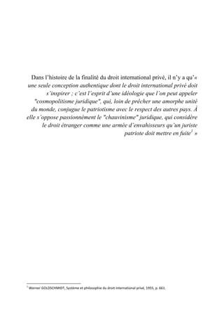 Dans l’histoire de la finalité du droit international privé, il n’y a qu’«
une seule conception authentique dont le droit international privé doit
s’inspirer ; c’est l’esprit d’une idéologie que l’on peut appeler
"cosmopolitisme juridique", qui, loin de prêcher une amorphe unité
du monde, conjugue le patriotisme avec le respect des autres pays. À
elle s’oppose passionnément le "chauvinisme" juridique, qui considère
le droit étranger comme une armée d’envahisseurs qu’un juriste
patriote doit mettre en fuite1
»
1
Werner GOLDSCHMIDT, Système et philosophie du droit international privé, 1955, p. 661.
 