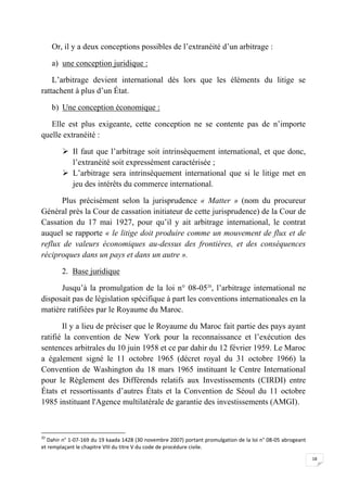 18
Or, il y a deux conceptions possibles de l’extranéité d’un arbitrage :
a) une conception juridique :
L’arbitrage devient international dès lors que les éléments du litige se
rattachent à plus d’un État.
b) Une conception économique :
Elle est plus exigeante, cette conception ne se contente pas de n’importe
quelle extranéité :
 Il faut que l’arbitrage soit intrinsèquement international, et que donc,
l’extranéité soit expressément caractérisée ;
 L’arbitrage sera intrinsèquement international que si le litige met en
jeu des intérêts du commerce international.
Plus précisément selon la jurisprudence « Matter » (nom du procureur
Général près la Cour de cassation initiateur de cette jurisprudence) de la Cour de
Cassation du 17 mai 1927, pour qu’il y ait arbitrage international, le contrat
auquel se rapporte « le litige doit produire comme un mouvement de flux et de
reflux de valeurs économiques au-dessus des frontières, et des conséquences
réciproques dans un pays et dans un autre ».
2. Base juridique
Jusqu’à la promulgation de la loi n° 08-0520
, l’arbitrage international ne
disposait pas de législation spécifique à part les conventions internationales en la
matière ratifiées par le Royaume du Maroc.
Il y a lieu de préciser que le Royaume du Maroc fait partie des pays ayant
ratifié la convention de New York pour la reconnaissance et l’exécution des
sentences arbitrales du 10 juin 1958 et ce par dahir du 12 février 1959. Le Maroc
a également signé le 11 octobre 1965 (décret royal du 31 octobre 1966) la
Convention de Washington du 18 mars 1965 instituant le Centre International
pour le Règlement des Différends relatifs aux Investissements (CIRDI) entre
États et ressortissants d’autres États et la Convention de Séoul du 11 octobre
1985 instituant l'Agence multilatérale de garantie des investissements (AMGI).
20
Dahir n° 1-07-169 du 19 kaada 1428 (30 novembre 2007) portant promulgation de la loi n° 08-05 abrogeant
et remplaçant le chapitre VIII du titre V du code de procédure civile.
 