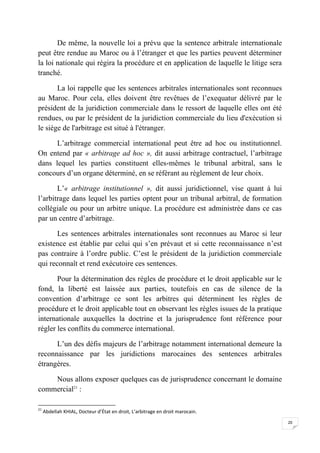 20
De même, la nouvelle loi a prévu que la sentence arbitrale internationale
peut être rendue au Maroc ou à l’étranger et que les parties peuvent déterminer
la loi nationale qui régira la procédure et en application de laquelle le litige sera
tranché.
La loi rappelle que les sentences arbitrales internationales sont reconnues
au Maroc. Pour cela, elles doivent être revêtues de l’exequatur délivré par le
président de la juridiction commerciale dans le ressort de laquelle elles ont été
rendues, ou par le président de la juridiction commerciale du lieu d'exécution si
le siège de l'arbitrage est situé à l'étranger.
L’arbitrage commercial international peut être ad hoc ou institutionnel.
On entend par « arbitrage ad hoc », dit aussi arbitrage contractuel, l’arbitrage
dans lequel les parties constituent elles-mêmes le tribunal arbitral, sans le
concours d’un organe déterminé, en se référant au règlement de leur choix.
L’« arbitrage institutionnel », dit aussi juridictionnel, vise quant à lui
l’arbitrage dans lequel les parties optent pour un tribunal arbitral, de formation
collégiale ou pour un arbitre unique. La procédure est administrée dans ce cas
par un centre d’arbitrage.
Les sentences arbitrales internationales sont reconnues au Maroc si leur
existence est établie par celui qui s’en prévaut et si cette reconnaissance n’est
pas contraire à l’ordre public. C’est le président de la juridiction commerciale
qui reconnaît et rend exécutoire ces sentences.
Pour la détermination des règles de procédure et le droit applicable sur le
fond, la liberté est laissée aux parties, toutefois en cas de silence de la
convention d’arbitrage ce sont les arbitres qui déterminent les règles de
procédure et le droit applicable tout en observant les règles issues de la pratique
internationale auxquelles la doctrine et la jurisprudence font référence pour
régler les conflits du commerce international.
L’un des défis majeurs de l’arbitrage notamment international demeure la
reconnaissance par les juridictions marocaines des sentences arbitrales
étrangères.
Nous allons exposer quelques cas de jurisprudence concernant le domaine
commercial21
:
21
Abdellah KHIAL, Docteur d’État en droit, L’arbitrage en droit marocain.
 