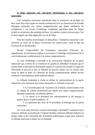 21
1) litige opposant une entreprise Britannique à une entreprise
marocaine
Une entreprise marocaine spécialisée dans le commerce de produits de
base semi finis avait signé un contrat commercial avec un fournisseur de Grande
Bretagne contenant une clause compromissoire qui donne attribution de
compétence à un Centre d’Arbitrage Londonien spécialisé dans les litiges
relatifs au commerce des produits de base. Les parties avaient convenu que c’est
le droit anglais qui était applicable en cas de litige.
Pour des raisons économiques et financières, l’entreprise marocaine s’est
rétractée au cours de la phase d’exécution du contrat juste avant la date de
livraison de la marchandise.
Devant l’impossibilité de l’entreprise marocaine d’honorer ses
engagements, le fournisseur anglais a eu recours à l’arbitrage institutionnel de la
cour londonienne conformément à la clause compromissoire.
La cour d’arbitrage a procédé à la convocation régulière de la partie
marocaine qui a refusé de se constituer en qualité de défendeur avançant que le
contrat dont se prévalait le demandeur anglais n’a jamais été accepté ni signé par
elle-même et que de ce fait, le tribunal ne pouvait statuer sur un contrat sans
cause ni objet et donc en l’absence de clause compromissoire établie devant
consacrer l’incompétence dudit tribunal arbitral.
Le tribunal londonien a rendu en défaut de représentation de la partie
marocaine trois sentences aux termes desquelles il a décidé ce qui suit :
1- La reconnaissance de l’existence de relations commerciales et de
la validité du contrat commercial qui stipule une clause compromissoire
donnant compétence au tribunal arbitral ;
2- Le calcul et le paiement des indemnisations et du manque à
gagner dues à la partie anglaise ; et
3- Le paiement des frais de la procédure d’arbitrage par la partie
marocaine.
Au vu de cette décision, la partie britannique a demandé l’exéquatur de la
sentence arbitrale en produisant l’original desdites sentences dûment traduites en
langue arabe et de l’ensemble des documents authentiques requis pour autoriser
le tribunal marocain à statuer sur la demande.
 