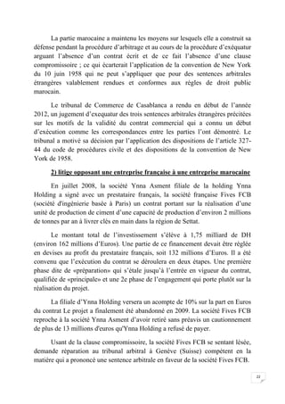 22
La partie marocaine a maintenu les moyens sur lesquels elle a construit sa
défense pendant la procédure d’arbitrage et au cours de la procédure d’exéquatur
arguant l’absence d’un contrat écrit et de ce fait l’absence d’une clause
compromissoire ; ce qui écarterait l’application de la convention de New York
du 10 juin 1958 qui ne peut s’appliquer que pour des sentences arbitrales
étrangères valablement rendues et conformes aux règles de droit public
marocain.
Le tribunal de Commerce de Casablanca a rendu en début de l’année
2012, un jugement d’exequatur des trois sentences arbitrales étrangères précitées
sur les motifs de la validité du contrat commercial qui a connu un début
d’exécution comme les correspondances entre les parties l’ont démontré. Le
tribunal a motivé sa décision par l’application des dispositions de l’article 327-
44 du code de procédures civile et des dispositions de la convention de New
York de 1958.
2) litige opposant une entreprise française à une entreprise marocaine
En juillet 2008, la société Ynna Asment filiale de la holding Ynna
Holding a signé avec un prestataire français, la société française Fives FCB
(société d'ingénierie basée à Paris) un contrat portant sur la réalisation d’une
unité de production de ciment d’une capacité de production d’environ 2 millions
de tonnes par an à livrer clés en main dans la région de Settat.
Le montant total de l’investissement s’élève à 1,75 milliard de DH
(environ 162 millions d’Euros). Une partie de ce financement devait être réglée
en devises au profit du prestataire français, soit 132 millions d’Euros. Il a été
convenu que l’exécution du contrat se déroulera en deux étapes. Une première
phase dite de «préparation» qui s’étale jusqu’à l’entrée en vigueur du contrat,
qualifiée de «principale» et une 2e phase de l’engagement qui porte plutôt sur la
réalisation du projet.
La filiale d’Ynna Holding versera un acompte de 10% sur la part en Euros
du contrat Le projet a finalement été abandonné en 2009. La société Fives FCB
reproche à la société Ynna Asment d’avoir retiré sans préavis un cautionnement
de plus de 13 millions d'euros qu'Ynna Holding a refusé de payer.
Usant de la clause compromissoire, la société Fives FCB se sentant lésée,
demande réparation au tribunal arbitral à Genève (Suisse) compétent en la
matière qui a prononcé une sentence arbitrale en faveur de la société Fives FCB.
 