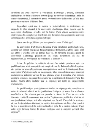 24
questions que peut soulever la convention d’arbitrage ; ensuite, l’instance
arbitrale qui va de la saisine des arbitres jusqu’au rendu de la sentence ; enfin le
sort de la sentence, à commencer par sa reconnaissance et les effets qu’elle peut
produire au sein des différents États.
Cependant, ainsi que le montre la jurisprudence, le contentieux se
rapporte le plus souvent à la convention d’arbitrage, étant rappelé que la
convention d’arbitrage prendra soit la forme d’une clause compromissoire
insérée dans le contrat avant tout litige, soit la forme d’un compromis convenu
entre les parties après la naissance du litige :
Quels sont les problèmes que peut poser la clause d’arbitrage ?
La convention d’arbitrage a la nature d’une stipulation contractuelle qui,
comme tout contrat peut poser des problèmes de formation, d’effets (quels sont
ces effets ? quelles sont les parties liées ?), de pérennité (jusqu’à quand la
convention d’arbitrage produit-elle ses effets, notamment en cas de
reconduction, de prorogation du contrat qui la contient ?).
Avant de préciser la méthode devant être suivie, précisons que ces
problématiques sont susceptibles de surgir devant le Tribunal arbitral, qu’une
des parties par exemple prétendra incompétent car saisi sur le fondement d’une
convention d’arbitrage nulle ou inopposable. Mais ces problématiques pourront
également se présenter devant le juge étatique ayant à connaître d’un recours
contre la sentence, ou auquel l’exequatur de la sentence est demandé : l’une des
parties pourra alors soutenir que la sentence est nulle ou insusceptible
d’exequatur.
La problématique peut également résulter du dépeçage des compétences
entre le tribunal arbitral et les juridictions étatiques en vertu des « clauses
combinées ». Ces clauses peuvent prendre la forme de l’une de ces trois
formules : soit elles accordent aux parties l’option entre juridiction arbitrale et
une juridiction étatique, soit elles stipulent une faculté d’appel de la sentence
devant les juridictions étatiques en matière internationale ou bien elles visent à
la fois la compétence de la justice arbitrale et celle de la justice étatique. C’est
cette avec dernière forme de clause combinée que la question devient plus
délicate23
.
23
Besma ARFAOUI, op.cit. p. 234.
 