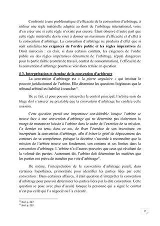 25
Confronté à une problématique d’efficacité de la convention d’arbitrage, à
utiliser une règle matérielle adaptée au droit de l’arbitrage international, voire
d’en créer une si cette règle n’existe pas encore. Étant observé d’autre part que
cette règle matérielle devra viser à donner un maximum d’efficacité et d’effet à
la convention d’arbitrage. La convention d’arbitrage ne produira d’effet que si
sont satisfaites les exigences de l’ordre public et les règles impératives du
Droit marocain : en clair, si dans certains contrats, les exigences de l’ordre
public ou des règles impératives détournent de l’arbitrage, réputé dangereux
pour la partie faible (contrat de travail, contrat de consommation), l’efficacité de
la convention d’arbitrage pourra se voir alors remise en question.
§ 3. Interprétation et étendue de la convention d’arbitrage
La convention d’arbitrage est « la pierre angulaire » qui institue le
pouvoir juridictionnel de l’arbitre. Elle détermine les questions litigieuses que le
tribunal arbitral est habilité à trancher24
.
De ce fait, et pour pouvoir interpréter le contrat principal, l’arbitre saisi du
litige doit s’assurer au préalable que la convention d’arbitrage lui confère cette
mission.
Cette question prend une importance considérable lorsque l’arbitre se
trouve face à une convention d’arbitrage qui ne détermine pas clairement la
marge de manœuvre laissée à l’arbitre dans le cadre de l’exercice de sa mission.
Ce dernier est tenu, dans ce cas, de fixer l’étendue de son investiture, en
interprétant la convention d’arbitrage, afin d’éviter le grief de dépassement des
contours de sa compétence, puisque la doctrine s’accorde à reconnaître que la
mission de l’arbitre trouve son fondement, son contenu et ses limites dans la
convention d’arbitrage. L’arbitre n’a d’autres pouvoirs que ceux qui résultent de
la volonté des parties. Autrement dit, l’arbitre doit déterminer les matières que
les parties ont prévu de trancher par voie d’arbitrage25
.
De même, l’interprétation de la convention d’arbitrage paraît, dans
certaines hypothèses, primordiale pour identifier les parties liées par cette
convention : Dans certaines affaires, il était question d’interpréter la convention
d’arbitrage pour pouvoir déterminer les parties liées par la dite convention. Cette
question se pose avec plus d’acuité lorsque la personne qui a signé le contrat
n’est pas celle qui l’a négocié ou l’a exécuté.
24
Ibid. p. 247.
25
Ibid. p. 252.
 