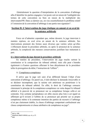 26
Généralement la question d’interprétation de la convention d’arbitrage
afin d’identifier les parties engagées s’est posée soit en raison de l’ambigüité des
termes de cette convention ou bien en raison de la multiplicité des
intervenants598. Dans ce dernier cas, on vise essentiellement le problème relatif
à l’extension de la convention d’arbitrage à une partie non signataire26
.
Section II. L’intervention du juge étatique en amont et en aval de
la sentence arbitrale
Force est d’admettre cependant que, même dessaisi, le juge intervient à
maintes reprises, en aval et/ou en amont de la sentence arbitrale. Ses
interventions prennent des formes aussi diverses que variées selon qu’elles
s’effectuent durant la procédure arbitrale, ou après le prononcé de la sentence
arbitrale, la complexité des mesures conservatoires justifiant leur traitement à
part.
§ 1. Intervention du juge durant la procédure arbitrale
En matière de procédure, l’intervention du juge touche surtout la
constitution et la composition du tribunal arbitral, mais elle peut s’étendre
également à d’autres questions affectant le bon déroulement de la procédure
telles la prorogation du délai, l’instruction de l’affaire27
.
A. Compétence-compétence
Il arrive que le juge soit saisi d’un différend faisant l’objet d’une
convention d’arbitrage. En pareil cas, il doit déclarer la demande irrecevable et
se déclarer incompétent, que la saisine soit antérieure ou postérieure à la
constitution du tribunal arbitral. En effet, le droit de l’arbitrage consacre
clairement le principe de la compétence-compétence en vertu duquel le tribunal
arbitral a le pouvoir de se prononcer sur sa compétence lorsque celle-ci est
contestée. Une certaine jurisprudence est allée encore plus loin à cet égard en
affirmant qu’il revient à l’arbitre de se prononcer par priorité sur sa propre
compétence même si la commune intention des parties de recourir à l’arbitrage
n’est pas clairement établie, la clause d’arbitrage comportant confusément une
clause compromissoire et clause attributive de compétence au juge28
.
26
Ibid. p. 248.
27
Abdelhak JANATI-IDRISSI, op. cit. p. 37.
28
Ibid.
 