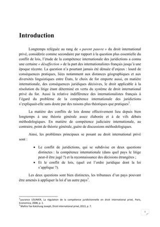 1
Introduction
Longtemps reléguée au rang de « parent pauvre » du droit international
privé, considérée comme secondaire par rapport à la question plus essentielle du
conflit de lois, l’étude de la compétence internationale des juridictions a connu
une certaine « désaffection » de la part des internationalistes français jusqu’à une
époque récente. La question n’a pourtant jamais été dénuée d’enjeux : lourd de
conséquences pratiques, liées notamment aux distances géographiques et aux
diversités linguistiques entre États, le choix de for emporte aussi, en matière
internationale, des conséquences juridiques décisives, le droit applicable à la
résolution du litige étant déterminé en vertu du système de droit international
privé du for. Aussi la relative indifférence des internationalistes français à
l’égard du problème de la compétence internationale des juridictions
s’expliquait-elle sans doute par des raisons plus théoriques que pratiques2
.
La matière des conflits de lois donne effectivement lieu depuis bien
longtemps à une théorie générale assez élaborée et à de vifs débats
méthodologiques. En matière de compétence judiciaire internationale, au
contraire, point de théorie générale, guère de discussions méthodologiques.
Ainsi, les problèmes principaux se posant au droit international privé
sont :
 Le conflit de juridictions, qui se subdivise en deux questions
distinctes : la compétence internationale (dans quel pays le litige
peut-il être jugé ?) et la reconnaissance des décisions étrangères ;
 Et le conflit de lois, (quel est l’ordre juridique dont la loi
s’applique ?).
Les deux questions sont bien distinctes, les tribunaux d’un pays pouvant
être amenés à appliquer la loi d’un autre pays3
.
2
Laurance USUNIER, La régulation de la compétence juridictionnelle en droit international privé, Paris,
Economica, 2008, p. 1.
3
Maître Yav Katshung Joseph, Droit international privé, 2013, p. 7.
 