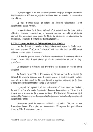 28
Le juge d’appui n’est pas systématiquement un juge étatique, les traités
internationaux se réfèrent au juge international comme autorité de nomination
des arbitres.
Le juge d’appui statue en référé. Sa décision (ordonnance) n’est
susceptible d’aucun recours.
La constitution du tribunal arbitral n’en garantit pas la composition
définitive jusqu’au prononcé de la sentence puisque les arbitres désignés
peuvent être remplacés pour cause de décès, de démission, de récusation, de
révocation, de déport, d’abstention, d’empêchement…
§ 2. Intervention du juge après le prononcé de la sentence
Une fois la sentence rendue, le juge étatique peut intervenir doublement,
soit pour en assurer l’exécution (exequatur) soit pour faire face aux différentes
voies de recours contre la sentence.
Si l’une des parties refuse d’exécuter spontanément la sentence arbitrale
celle-ci devra faire l’objet d’une procédure d’exequatur devant le juge
compétent.
La procédure d’exequatur est déclenchée par l’arbitre ou par la partie
diligente.
Au Maroc, la procédure d’exequatur se déroule devant le président du
tribunal de première instance dans le ressort duquel la sentence a été rendue ;
mais elle peut également se dérouler devant le premier président de la Cour
d’appel lorsque la sentence fait l’objet d’un recours29
.
Le juge de l'exequatur rend une ordonnance. Celle-ci doit être motivée
lorsqu'elle refuse d'accorder l'exequatur. Lorsque l'exequatur est obtenu, il est
apposé sur la minute de la sentence arbitrale. L'ordonnance d'exequatur n'est
susceptible d'aucun recours. En revanche, l'ordonnance qui refuse l'exequatur est
susceptible d'appel.
L'exequatur rend la sentence arbitrale exécutoire. Elle en permet
l'exécution forcée. L'obtention de l'ordonnance d'exequatur fait par ailleurs
courir le délai des voies de recours.
29
Art. 320 du code de la procédure civile, et art. 38 du projet de code de l’arbitrage.
 