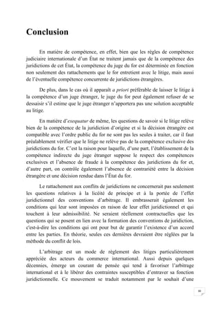 30
Conclusion
En matière de compétence, en effet, bien que les règles de compétence
judiciaire internationale d’un État ne traitent jamais que de la compétence des
juridictions de cet État, la compétence du juge du for est déterminée en fonction
non seulement des rattachements que le for entretient avec le litige, mais aussi
de l’éventuelle compétence concurrente de juridictions étrangères.
De plus, dans le cas où il apparaît a priori préférable de laisser le litige à
la compétence d’un juge étranger, le juge du for peut également refuser de se
dessaisir s’il estime que le juge étranger n’apportera pas une solution acceptable
au litige.
En matière d’exequatur de même, les questions de savoir si le litige relève
bien de la compétence de la juridiction d’origine et si la décision étrangère est
compatible avec l’ordre public du for ne sont pas les seules à traiter, car il faut
préalablement vérifier que le litige ne relève pas de la compétence exclusive des
juridictions du for. C’est la raison pour laquelle, d’une part, l’établissement de la
compétence indirecte du juge étranger suppose le respect des compétences
exclusives et l’absence de fraude à la compétence des juridictions du for et,
d’autre part, on contrôle également l’absence de contrariété entre la décision
étrangère et une décision rendue dans l’État du for.
Le rattachement aux conflits de juridictions ne concernerait pas seulement
les questions relatives à la licéité de principe et à la portée de l’effet
juridictionnel des conventions d’arbitrage. Il embrasserait également les
conditions qui leur sont imposées en raison de leur effet juridictionnel et qui
touchent à leur admissibilité. Ne seraient réellement contractuelles que les
questions qui se posent en lien avec la formation des conventions de juridiction,
c'est-à-dire les conditions qui ont pour but de garantir l’existence d’un accord
entre les parties. En théorie, seules ces dernières devraient être réglées par la
méthode du conflit de lois.
L’arbitrage est un mode de règlement des litiges particulièrement
appréciée des acteurs du commerce international. Aussi depuis quelques
décennies, émerge un courant de pensée qui tend à favoriser l’arbitrage
international et à le libérer des contraintes susceptibles d’entraver sa fonction
juridictionnelle. Ce mouvement se traduit notamment par le souhait d’une
 