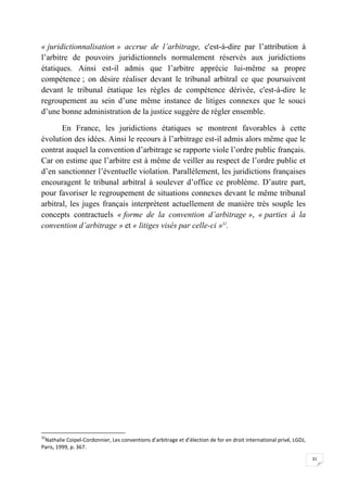 31
« juridictionnalisation » accrue de l’arbitrage, c'est-à-dire par l’attribution à
l’arbitre de pouvoirs juridictionnels normalement réservés aux juridictions
étatiques. Ainsi est-il admis que l’arbitre apprécie lui-même sa propre
compétence ; on désire réaliser devant le tribunal arbitral ce que poursuivent
devant le tribunal étatique les règles de compétence dérivée, c'est-à-dire le
regroupement au sein d’une même instance de litiges connexes que le souci
d’une bonne administration de la justice suggère de régler ensemble.
En France, les juridictions étatiques se montrent favorables à cette
évolution des idées. Ainsi le recours à l’arbitrage est-il admis alors même que le
contrat auquel la convention d’arbitrage se rapporte viole l’ordre public français.
Car on estime que l’arbitre est à même de veiller au respect de l’ordre public et
d’en sanctionner l’éventuelle violation. Parallèlement, les juridictions françaises
encouragent le tribunal arbitral à soulever d’office ce problème. D’autre part,
pour favoriser le regroupement de situations connexes devant le même tribunal
arbitral, les juges français interprètent actuellement de manière très souple les
concepts contractuels « forme de la convention d’arbitrage », « parties à la
convention d’arbitrage » et « litiges visés par celle-ci »32
.
32
Nathalie Coipel-Cordonnier, Les conventions d’arbitrage et d’élection de for en droit international privé, LGDJ,
Paris, 1999, p. 367.
 