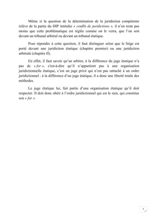 4
Même si la question de la détermination de la juridiction compétente
relève de la partie du DIP intitulée « conflit de juridictions », il n’en reste pas
moins que cette problématique est réglée comme on le verra, que l’on soit
devant un tribunal arbitral ou devant un tribunal étatique.
Pour répondre à cette question, il faut distinguer selon que le litige est
porté devant une juridiction étatique (chapitre premier) ou une juridiction
arbitrale (chapitre II).
En effet, il faut savoir qu’un arbitre, à la différence du juge étatique n’a
pas de « for », c'est-à-dire qu’il n’appartient pas à une organisation
juridictionnelle étatique, c’est un juge privé qui n’est pas rattaché à un ordre
juridictionnel : à la différence d’un juge étatique, il a donc une liberté totale des
méthodes.
Le juge étatique lui, fait partie d’une organisation étatique qu’il doit
respecter. Il doit donc obéir à l’ordre juridictionnel qui est le sien, qui constitue
son « for ».
 