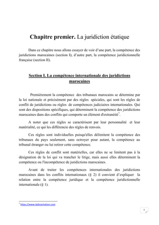 5
Chapitre premier. La juridiction étatique
Dans ce chapitre nous allons essayer de voir d’une part, la compétence des
juridictions marocaines (section I), d’autre part, la compétence juridictionnelle
française (section II).
Section I. La compétence internationale des juridictions
marocaines
Premièrement la compétence des tribunaux marocains se détermine par
la loi nationale et précisément par des règles spéciales, qui sont les règles de
conflit de juridictions ou règles de compétences judiciaires internationales. Qui
sont des dispositions spécifiques, qui déterminent la compétence des juridictions
marocaines dans des conflits qui comporte un élément d'extranéité7
.
A noter que ces règles se caractérisent par leur personnalité et leur
matérialité, ce qui les différencie des règles de renvois.
Ces règles sont individuelles puisqu'elles délimitent la compétence des
tribunaux du pays seulement, sans octroyer pour autant, la compétence au
tribunal étranger ou lui retirer cette compétence.
Ces règles de conflit sont matérielles, car elles ne se limitent pas à la
désignation de la loi qui va trancher le litige, mais aussi elles déterminent la
compétence ou l'incompétence de juridictions marocaines.
Avant de traiter les compétences internationales des juridictions
marocaines dans les conflits internationaux (§ 2) il convient d’expliquer la
relation entre la compétence juridique et la compétence juridictionnelle
internationale (§ 1).
7
https://www.ladissertation.com
 