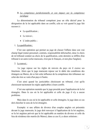 7
B. La compétence juridictionnelle et son impact sur la compétence
juridique
La détermination du tribunal compétent joue un rôle décisif pour la
désignation de la loi applicable dans un conflit, cela se voit quand le juge fait
recours à :
 La qualification ;
 Le renvoi ;
 L’ordre public ;
1. La qualification :
C'est une opération qui permet au juge de classer l'affaire dans son vrai
champ légal (statut personnel, contrats, responsabilité délictuelle), donc le choix
de tel tribunal conduit au choix de la qualification, cette dernière se diffère d'un
tribunal à un autre (celui marocain, n'est pas le français, et non plus l'anglais).
2. Le renvoi :
Le juge repose sur les règles de renvois du pays où il exerce ses
fonctions. Alors que le juge marocain repose sur le dahir des conditions des
étrangers au Maroc, de ce fait cette influence de la compétence des tribunaux sur
celui des lois se varie d'un pays à l'autre.
C'est ainsi quand les justiciables choisissent un tribunal, c'est qu'ils
choisissent tacitement les règles applicables à leurs conflit.
C'est une opération mentale que le juge procède pour l'application de la loi
étrangère. Dans le cas où la loi applicable et celle du juge il n'y a aucun
problème.
Mais dans le cas où la loi applicable et celle étrangère, le juge dans ce cas
doit chercher le sens de la loi étrangère.
Exemple: si une affaire de divorce d'un couples anglais est présentée
devant le juge marocain, le juge doit renvoyer à l'application de la loi anglaise,
or la loi anglaise prévoit que la loi applicable en matière de divorce et celle du
lieu de résidence des mariés (le Maroc), dans ce cas il y a deux solutions :
 