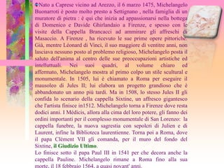 Nato a Caprese vicino ad Arezzo, il 6 marzo 1475, Michelangelo
Buonarroti è posto molto presto a Settignano , nella famiglia di un
muratore di pietra : è ​qui che inizia ad appassionarsi nella bottega
di Domenico e Davide Ghirlandaio a Firenze, e spesso con le
visite della Cappella Brancacci ad ammirare gli affreschi di
Masaccio. A Firenze , ha ricevuto le sue prime opere pittoriche.
Già, mentre Léonard di Vinci, il suo maggiore di ventitre anni, non
lasciava nessuno posto al problemo religioso, Michelangelo posta il
saluto dell'anima al centro delle sue preoccupazioni artistiche ed
intelluttuali. Nei suoi quadri, al volume chiaro ed
affermato, Michelangelo mostra al primo colpo un stile scultural e
monumentale. In 1505, lui è chiamato a Roma per eseguire il
mausoleo di Jules II; lui elabora un progetto grandioso che è
abbandonato un anno più tardi. Ma in 1508, lo stesso Jules II gli
confida lo scenario della cappella Sixtine, un affresco gigantesco
che l'artista finisce in1512. Michelangelo torna a Firenze dove resta
dodici anni. I Médicis, allora alla cima del loro potere, gli fanno dei
ordini importanti per il complesso monumentale di San Lorenzo: la
cappella funebre, la nuova sagrestia con sepolcri di Julien e di
Laurent, infine la Biblioteca laurentienne. Torna poi a Roma, dove
il papa Clément VII gli comanda, per il muro del fondo del
Sixtine, il Giudizio Ultimo.
Lo finisce sotto il papa Paul III in 1541 per che decora anche la
cappella Pauline. Michelangelo rimane a Roma fino alla sua
morte, il 18 febbraio 1564, a quasi novant' anni.
 