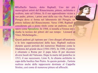 Raffaello Sanzio, detto Raphaël, Uno dei più
meravigliosi artisti del Rinascimento, pittore, architetto e
scultore, nato ad Urbino, fa il suo apprendistato vicino a
suo padre, pittore, i primi anni della sua vita. Parte poi a
Perugia dove si forma nel laboratorio del Pérugin, un
pittore italiano del Rinascimento. Verso 1500, Raphaël è
considerato già a pieno titolo come un padrone, con le
opere come Sposalizio. In 1504, si installa a Firenze dove
studia la tecnica dei pittori del suo tempo: Léonard di
Vinci, Michelangelo...
Questi padroni gli ispirano per i loro disegni all'anatomia
e le loro rappresentazioni della luce. Raphaël realizza
durante questo periodo dei numerose Madonne come la
Madonna del grande duca (1504-1505). In 1508, il pittore
è chiamato a Roma per il papa Jules II per decorare
diversi locali del Vaticano. Dopo la morte del pontefice in
1513, il suo successore, Léon X, lo chiama architetto in
capo della basilica San Pietro. In questo periodo , l'artista
realizza anche delle tappezzerie destinate al Cappella
Sixtine, così come di numerose pitture ed affreschi.
 