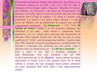 Alessandro di Mariano Filipepi detto Botticelli, ha iniziato la sua
formazione artistica da un orafo e poi verso 1461 lui entra al
laboratorio di Fra Filippo Lippi e frequenta i laboratori di Antonio
del Pollaiolo e di Verrocchio ( dei pittori del Rinascimento) chi
influenza il suo stile. Questo rivela una perfetta adesione allo stile
fiorentino dove la linea in arabesca e le forme ai contorni netti
predomina. Lui ottiene il suo primo ordine ufficiale e si attiri i
favori dei Médicis che gli permettono di eseguire una serie di
composizioni mitologiche : “La Primavera”, v. 1477 -1478, “la
Nascita di Venere” (1486), e le sue numerose Madonne che
affermano il suo stile:         ritmo lineare e costruzione senza
prospettiva. Lui va a Roma dove partecipa alla decorazione ad
affreschi della Cappella Sixtine che vale alla sua arte di essere
qualificato di “virile”, con dei proporzioni perfette. A partire dagli
anni 1490, botticelli si lasciarsi guadagnare per un'inquietudine. La
linearità e l’atmosfera più tormentati dei suoi quadri, come è
dimostra nelle sue illustrazione per “ La Divina Commedia ” . A
poco a poco, il suo stile è diventato antiquato e
morì dimenticato. Non sarà riscoperto solo nel XIX
secolo.Conosciuto per le sue              , questo pittore ha spesso
ripresentato la donna. Con il suo sguardo nuovo lui la rende
sublime e nessuno dei suoi compagni hanno potuto competere
con tanto splendore delle linee sottili e una rappresentazione
carnale.
 