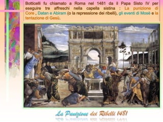 Botticelli fu chiamato a Roma nel 1481 da il Papa Sisto IV per
eseguire tre affreschi nella capella sistina : La punizione di
Core , Datan e Abiram (o la repressione dei ribelli), gli eventi di Mosè e la
tentazione di Gesù.
 