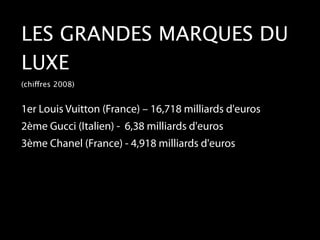 LES GRANDES MARQUES DU
LUXE
(chiffres 2008)


1er Louis Vuitton (France) – 16,718 milliards d'euros
2ème Gucci (Italien) - 6,38 milliards d'euros
3ème Chanel (France) - 4,918 milliards d'euros
 