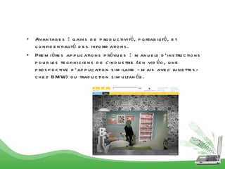 Avantages : gains de productivité, portabilité, et confidentialité des informations. Premières applications prévues : manuels d’instructions pour les techniciens de l’industrie (en vidéo, une prospective d’application similaire -mais avec lunettes- chez BMW) ou traduction simultanée .