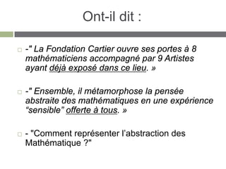 Ont-il dit :

   -" La Fondation Cartier ouvre ses portes à 8
    mathématiciens accompagné par 9 Artistes
    ayant déjà exposé dans ce lieu. »

   -" Ensemble, il métamorphose la pensée
    abstraite des mathématiques en une expérience
    “sensible” offerte à tous. »

   - "Comment représenter l’abstraction des
    Mathématique ?"
 
