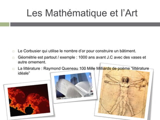 Les Mathématique et l’Art


   Le Corbusier qui utilise le nombre d’or pour construire un bâtiment.
   Géométrie est partout / exemple : 1000 ans avant J.C avec des vases et
    autre ornement.
   La littérature : Raymond Queneau 100 Mille Milliards de poème “littérature
    idéale”
 