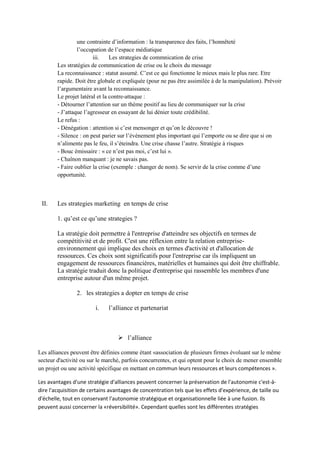une contrainte d’information : la transparence des faits, l’honnêteté
                 l’occupation de l’espace médiatique
                        iii.    Les strategies de commnication de crise
        Les stratégies de communication de crise ou le choix du message
        La reconnaissance : statut assumé. C’est ce qui fonctionne le mieux mais le plus rare. Etre
        rapide. Doit être globale et expliquée (pour ne pas être assimilée à de la manipulation). Prévoir
        l’argumentaire avant la reconnaissance.
        Le projet latéral et la contre-attaque :
        - Détourner l’attention sur un thème positif au lieu de communiquer sur la crise
        - J’attaque l’agresseur en essayant de lui dénier toute crédibilité.
        Le refus :
        - Dénégation : attention si c’est mensonger et qu’on le découvre !
        - Silence : on peut parier sur l’événement plus important qui l’emporte ou se dire que si on
        n’alimente pas le feu, il s’éteindra. Une crise chasse l’autre. Stratégie à risques
        - Bouc émissaire : « ce n’est pas moi, c’est lui ».
        - Chaînon manquant : je ne savais pas.
        - Faire oublier la crise (exemple : changer de nom). Se servir de la crise comme d’une
        opportunité.



 II.    Les strategies marketing en temps de crise

        1. qu’est ce qu’une strategies ?

        La stratégie doit permettre à l'entreprise d'atteindre ses objectifs en termes de
        compétitivité et de profit. C'est une réflexion entre la relation entreprise-
        environnement qui implique des choix en termes d'activité et d'allocation de
        ressources. Ces choix sont significatifs pour l'entreprise car ils impliquent un
        engagement de ressources financières, matérielles et humaines qui doit être chiffrable.
        La stratégie traduit donc la politique d'entreprise qui rassemble les membres d'une
        entreprise autour d'un même projet.

                2. les strategies a dopter en temps de crise

                        i.    l’alliance et partenariat



                                   l’alliance

Les alliances peuvent être définies comme étant «association de plusieurs firmes évoluant sur le même
secteur d'activité ou sur le marché, parfois concurrentes, et qui optent pour le choix de mener ensemble
un projet ou une activité spécifique en mettant en commun leurs ressources et leurs compétences ».

Les avantages d'une stratégie d'alliances peuvent concerner la préservation de l'autonomie c'est-à-
dire l'acquisition de certains avantages de concentration tels que les effets d'expérience, de taille ou
d'échelle, tout en conservant l'autonomie stratégique et organisationnelle liée à une fusion. Ils
peuvent aussi concerner la «réversibilité». Cependant quelles sont les différentes stratégies
 