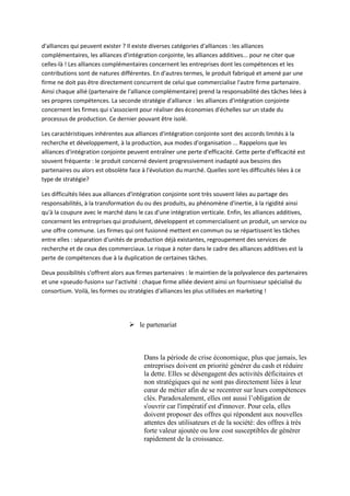 d'alliances qui peuvent exister ? Il existe diverses catégories d'alliances : les alliances
complémentaires, les alliances d'intégration conjointe, les alliances additives... pour ne citer que
celles-là ! Les alliances complémentaires concernent les entreprises dont les compétences et les
contributions sont de natures différentes. En d'autres termes, le produit fabriqué et amené par une
firme ne doit pas être directement concurrent de celui que commercialise l'autre firme partenaire.
Ainsi chaque allié (partenaire de l'alliance complémentaire) prend la responsabilité des tâches liées à
ses propres compétences. La seconde stratégie d'alliance : les alliances d'intégration conjointe
concernent les firmes qui s'associent pour réaliser des économies d'échelles sur un stade du
processus de production. Ce dernier pouvant être isolé.

Les caractéristiques inhérentes aux alliances d'intégration conjointe sont des accords limités à la
recherche et développement, à la production, aux modes d'organisation ... Rappelons que les
alliances d'intégration conjointe peuvent entraîner une perte d'efficacité. Cette perte d'efficacité est
souvent fréquente : le produit concerné devient progressivement inadapté aux besoins des
partenaires ou alors est obsolète face à l'évolution du marché. Quelles sont les difficultés liées à ce
type de stratégie?

Les difficultés liées aux alliances d'intégration conjointe sont très souvent liées au partage des
responsabilités, à la transformation du ou des produits, au phénomène d'inertie, à la rigidité ainsi
qu'à la coupure avec le marché dans le cas d'une intégration verticale. Enfin, les alliances additives,
concernent les entreprises qui produisent, développent et commercialisent un produit, un service ou
une offre commune. Les firmes qui ont fusionné mettent en commun ou se répartissent les tâches
entre elles : séparation d'unités de production déjà existantes, regroupement des services de
recherche et de ceux des commerciaux. Le risque à noter dans le cadre des alliances additives est la
perte de compétences due à la duplication de certaines tâches.

Deux possibilités s'offrent alors aux firmes partenaires : le maintien de la polyvalence des partenaires
et une «pseudo-fusion» sur l'activité : chaque firme alliée devient ainsi un fournisseur spécialisé du
consortium. Voilà, les formes ou stratégies d'alliances les plus utilisées en marketing !




                                   le partenariat



                                        Dans la période de crise économique, plus que jamais, les
                                        entreprises doivent en priorité générer du cash et réduire
                                        la dette. Elles se désengagent des activités déficitaires et
                                        non stratégiques qui ne sont pas directement liées à leur
                                        cœur de métier afin de se recentrer sur leurs compétences
                                        clés. Paradoxalement, elles ont aussi l’obligation de
                                        s'ouvrir car l'impératif est d'innover. Pour cela, elles
                                        doivent proposer des offres qui répondent aux nouvelles
                                        attentes des utilisateurs et de la société: des offres à très
                                        forte valeur ajoutée ou low cost susceptibles de générer
                                        rapidement de la croissance.
 
