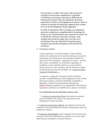 Or pour bâtir ces offres innovantes, elles ont besoin
     d’acquérir de nouvelles compétences. Cependant
     l’incertitude économique ainsi que les difficultés de
     financement freinent l’élan des opérations de fusion-
     acquisition et limite le développement en interne. Dans ce
     contexte la stratégie de partenariat apparaît alors comme
     le levier de développement le plus approprié.
     En effet, le partenariat offre l’avantage aux entreprises
     ayant des compétences complémentaires de partager les
     risques et les investissements pour concevoir et mettre sur
     le marché des solutions innovantes. De plus, cette
     stratégie leur permet de réagir face à la crise en se
     positionnant dans une démarche d’expansion pour
     conquérir des marchés émergents à fort potentiel de
     croissance
 Croissance externe

   Toute acquisition, si elle bien pensée et bien réalisée,
   renforce les opérations de la société acheteuse et accroît la
   valeur pour ses actionnaires. Une entreprise dispose de
   deux leviers de croissance –organique et externe – qu’elle
   doit activer en parallèle. La croissance organique est
   complexe sur des marchés matures et concurrentiels :
   hausse des prix ou des volumes, gain de nouveaux clients
   ou lancement de nouveaux produits, etc. Autant de tâches
   longues et fastidieuses …

   A contrario, un plan de croissance externe maîtrisée
   accélère considérablement le développement d’une société.
   On pourra toujours vérifier la faisabilité comptable et
   financière à l'aide d'un professionnel détenant un
   DSCG (Diplôme Supérieur de Comptabilité et de Gestion)
   qui pourra confirmer la rentabilité de ce plan de croissance.

   Les 4 directions de la croissance externe sont :

   – le rachat de concurrents directs, qui permet un gain de
   parts de marché et de clients, ou l’acquisition d’un
   leadership et d’une notoriété ;

– le rachat de concurrents indirects, qui apporte une nouvelle
expertise ou des possibilités de rebonds commerciaux entre les
produits/les clients ;

– l’expansion géographique, pour conquérir de nouveaux pays,
trouver de nouveaux débouchés ou exploiter son savoir-faire
dans des pays inexplorés ou moins matures ;
 