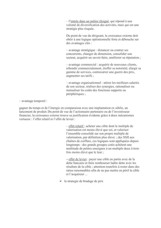 – l’entrée dans un métier éloigné, qui répond à une
                                    volonté de diversification des activités, mais qui est une
                                    stratégie plus risquée.

                                    Du point de vue du dirigeant, la croissance externe doit
                                    obéir à une logique opérationnelle forte et débouche sur
                                    des avantages clés :

                                    – avantage stratégique : distancer ou contrer ses
                                    concurrents, changer de dimension, consolider son
                                    secteur, acquérir un savoir-faire, améliorer sa réputation ;

                                    – avantage commercial : acquérir de nouveaux clients,
                                    rebondir commercialement, étoffer sa notoriété, élargir sa
                                    gamme de services, contrecarrer une guerre des prix,
                                    augmenter ses tarifs ;

                                    – avantage organisationnel : attirer les meilleurs salariés
                                    de son secteur, réaliser des synergies, rationaliser ou
                                    mutualiser les coûts des fonctions supports ou
                                    périphériques ;

– avantage temporel :

gagner du temps et de l’énergie en comparaison avec une implantation ex nihilo, un
lancement de produit. Du point de vue de l’actionnaire partenaire ou de l’investisseur
financier, la croissance externe trouve sa justification évidente grâce à deux mécanismes
vertueux : l’effet relutif et l’effet de levier :

                                    – effet relutif : acheter une cible dont le multiple de
                                    valorisation est moins élevé que soi, et valoriser
                                    l’ensemble consolidé sur son propre multiple de
                                    valorisation, par définition plus élevé. ; des SSII aux
                                    chaînes de coiffure, ces logiques sont appliquées depuis
                                    longtemps : des grands groupes cotés achètent une
                                    multitude de petites enseignes à un multiple deux à trois
                                    fois moins élevé que le leur ;

                                    – effet de levier : payer une cible en partie avec de la
                                    dette bancaire et faire rembourser ladite dette avec les
                                    résultats de la cible ; attention toutefois à rester dans des
                                    ratios raisonnables afin de ne pas mettre en péril la cible
                                    et l’acquéreur ...

                                la strategie de bradage de prix
 