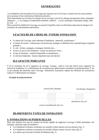 GENERALITES
Les fondations sont les parties d’un ouvrage qui reposent sur le sol et qui se situent sous les murs porteurs
ou les poteaux d’une construction (éléments porteurs).
Elles transmettent au sol toutes les charges de cet ouvrage à savoir les charges permanentes (murs, planchers
charpente…..) ; les charges d’exploitation (mobilier, matériel …) et les surcharges climatiques (neige, effet
de vent ….).
Elles assurent la stabilité de l’ouvrage en assurant l’équilibre entre la sollicitation (descente de charge) et la
résistance du sol(contrainte admissible).
I-FACTEURS DE CHOIX DU TYPEDE FONDATION
• La nature de l’ouvrage: pont, bâtiment d’habitation, industriel, soutènement …
• la nature du terrain : connaissance du terrain par sondages et définition des caractéristiques (capacité
portante.)
• Le site : urbain, campagne, montagne, bord de mer,…
• la mise en œuvre des fondations : terrain sec présence d’eau…
• le type d’entreprise : matériel disponible et compétences…
• le coût des fondations : facteur important mais non décisif.
II-CAPACITE PORTANTE
C’est la résistance du sol à supporter un ouvrage. Lorsque celle-ci n’est pas élevée pour supporter les
massifs de fondation, il y a déformation du sol porteur par affaissement, tassement ou poinçonnement. C’est
ce qui entraîne des désordres dans l’ouvrage : dislocation, fissuration, rupture des éléments de construction
surtout si l’affaissement est intégral.
Exemple de poinçonnement
action des charges
dechirure du sol
surcharges degagees
action insuffisante du sol
III-DIFFERNTS TYPES DE FONDATION
1- FONDATIONS SUPERFICIELLES
Elles sont utilisées lors que les couches de terrain capable de supporter l’ouvrage à faible profondeur .On
distingue plusieurs types de fondation :
• Les fondations localisées constituées de semelles isolées placées sous les poteaux (fig. 1)
• Les fondations continues constituées de semelles filantes situées sous les murs (fig. 2)
• Les radiers qui couvrent la totalité du bâtiment (fig. 3)
 