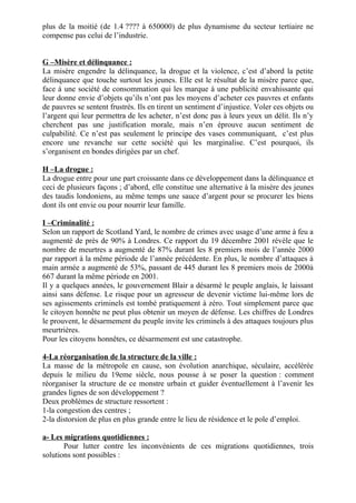 plus de la moitié (de 1.4 ???? à 650000) de plus dynamisme du secteur tertiaire ne
compense pas celui de l’industrie.
G –Misère et délinquance :
La misère engendre la délinquance, la drogue et la violence, c’est d’abord la petite
délinquance que touche surtout les jeunes. Elle est le résultat de la misère parce que,
face à une société de consommation qui les marque à une publicité envahissante qui
leur donne envie d’objets qu’ils n’ont pas les moyens d’acheter ces pauvres et enfants
de pauvres se sentent frustrés. Ils en tirent un sentiment d’injustice. Voler ces objets ou
l’argent qui leur permettra de les acheter, n’est donc pas à leurs yeux un délit. Ils n’y
cherchent pas une justification morale, mais n’en éprouve aucun sentiment de
culpabilité. Ce n’est pas seulement le principe des vases communiquant, c’est plus
encore une revanche sur cette société qui les marginalise. C’est pourquoi, ils
s’organisent en bondes dirigées par un chef.
H –La drogue :
La drogue entre pour une part croissante dans ce développement dans la délinquance et
ceci de plusieurs façons ; d’abord, elle constitue une alternative à la misère des jeunes
des taudis londoniens, au même temps une sauce d’argent pour se procurer les biens
dont ils ont envie ou pour nourrir leur famille.
I –Criminalité :
Selon un rapport de Scotland Yard, le nombre de crimes avec usage d’une arme à feu a
augmenté de près de 90% à Londres. Ce rapport du 19 décembre 2001 révèle que le
nombre de meurtres a augmenté de 87% durant les 8 premiers mois de l’année 2000
par rapport à la même période de l’année précédente. En plus, le nombre d’attaques à
main armée a augmenté de 53%, passant de 445 durant les 8 premiers mois de 2000à
667 durant la même période en 2001.
Il y a quelques années, le gouvernement Blair a désarmé le peuple anglais, le laissant
ainsi sans défense. Le risque pour un agresseur de devenir victime lui-même lors de
ses agissements criminels est tombé pratiquement à zéro. Tout simplement parce que
le citoyen honnête ne peut plus obtenir un moyen de défense. Les chiffres de Londres
le prouvent, le désarmement du peuple invite les criminels à des attaques toujours plus
meurtrières.
Pour les citoyens honnêtes, ce désarmement est une catastrophe.
4-La réorganisation de la structure de la ville :
La masse de la métropole en cause, son évolution anarchique, séculaire, accélérée
depuis le milieu du 19eme siècle, nous pousse à se poser la question : comment
réorganiser la structure de ce monstre urbain et guider éventuellement à l’avenir les
grandes lignes de son développement ?
Deux problèmes de structure ressortent :
1-la congestion des centres ;
2-la distorsion de plus en plus grande entre le lieu de résidence et le pole d’emploi.
a- Les migrations quotidiennes :
Pour lutter contre les inconvénients de ces migrations quotidiennes, trois
solutions sont possibles :
 