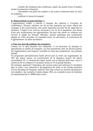 _ installer des résidences plus nombreuses auprès des grands foyers d’emplois
actuels (construction en hauteur).
_ décentraliser une partie des emplois et des centres d’attraction dans les lieux
de résidences.
_ améliorer le réseau de transport.
b- Monocentrisme ou polycentrisme ? :
L’agglomération étudiée a cherché à imaginer des solutions à l’excédent de
centralisation. Diverses solutions ont été pu être proposées qui toutes offrent des
avantages et des inconvénients, mais toutes également ont pour but de rapprocher la
résidence, l’emploi et les services nécessaires à la vie de la population sous forme
d’une poly nucléarisation des agglomération. On peut citer parmi ces solutions très
diverses et malgré les formules officielles, sauvent empiriques que systématique
adoptée les villes nouvelles, les expanded towns, les sub-centres, la sectorisation de
l’agglomération, les pôles secondaires.
c- Pour une nouvelle politique des transports :
Comme on l’a déjà plusieurs fois mentionné, il est nécessaire de pratiquer et
spécialement en matière de transports, ces liens permanents entre les déverses parties
de l’agglomération sans lesquels l’ensemble ne serait que juxtaposition- une politique
globale.
Un programme particulièrement étudié prévoit pour le métro une augmentation de
50% des places assises, un accroissement de la fréquence jusqu’à 40 rame/h
(actuellement 32). L’extension des lignes surtout vers la banlieue nord-ouest : pour le
chemin de fer on comptera 2/3 de places assises et 4/5 en grande banlieue.
On remarque également l’importance des mesures prises pour diminuer la circulation
dans le centre : non seulement le développement du métro et des autobus permettra
d’avoir davantage de transports collectifs mais dans certain cas mesures draconiennes
sont adoptées : par exemple à Londres depuis 1968, on a entendu la zone de limitation
de stationnement de 8 à 40000 miles carrés.
 