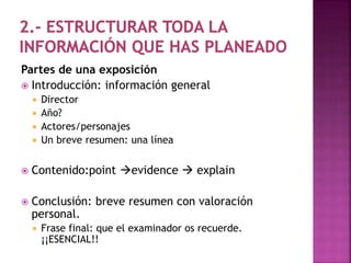 Partes de una exposición 
 Introducción: información general 
 Director 
 Año? 
 Actores/personajes 
 Un breve resumen: una línea 
 Contenido:point evidence  explain 
 Conclusión: breve resumen con valoración 
personal. 
 Frase final: que el examinador os recuerde. 
¡¡ESENCIAL!! 
 