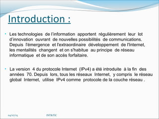 Introduction :
• Les technologies de l’information apportent régulièrement leur lot
d’innovation ouvrant de nouvelles possibilités de communications.
Depuis l'émergence et l'extraordinaire développement de l'Internet,
les mentalités changent et on s'habitue au principe de réseau
informatique et de son accès forfaitaire.
04/07/15 INT&TIC
• La version 4 du protocole Internet (IPv4) a été introduite à la fin des
années 70. Depuis lors, tous les réseaux Internet, y compris le réseau
global Internet, utilise IPv4 comme protocole de la couche réseau .
 