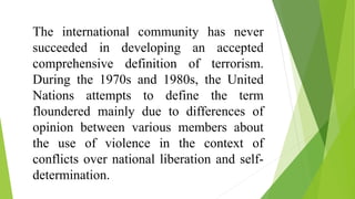 The international community has never
succeeded in developing an accepted
comprehensive definition of terrorism.
During the 1970s and 1980s, the United
Nations attempts to define the term
floundered mainly due to differences of
opinion between various members about
the use of violence in the context of
conflicts over national liberation and self-
determination.
 