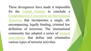 These divergences have made it impossible
for the United Nations to conclude a
Comprehensive Convention on International
Terrorism that incorporates a single, all-
encompassing, legally binding, criminal law
definition of terrorism. The international
community has adopted a series of sectoral
conventions that define and criminalize
various types of terrorist activities.
 
