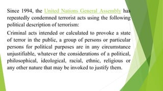 Since 1994, the United Nations General Assembly has
repeatedly condemned terrorist acts using the following
political description of terrorism:
Criminal acts intended or calculated to provoke a state
of terror in the public, a group of persons or particular
persons for political purposes are in any circumstance
unjustifiable, whatever the considerations of a political,
philosophical, ideological, racial, ethnic, religious or
any other nature that may be invoked to justify them.
 