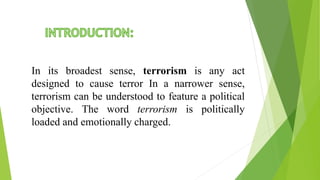 In its broadest sense, terrorism is any act
designed to cause terror In a narrower sense,
terrorism can be understood to feature a political
objective. The word terrorism is politically
loaded and emotionally charged.
 