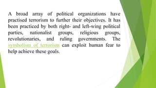 A broad array of political organizations have
practised terrorism to further their objectives. It has
been practiced by both right- and left-wing political
parties, nationalist groups, religious groups,
revolutionaries, and ruling governments. The
symbolism of terrorism can exploit human fear to
help achieve these goals.
 