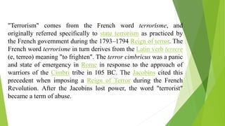 "Terrorism" comes from the French word terrorisme, and
originally referred specifically to state terrorism as practiced by
the French government during the 1793–1794 Reign of terror. The
French word terrorisme in turn derives from the Latin verb terrere
(e, terreo) meaning "to frighten". The terror cimbricus was a panic
and state of emergency in Rome in response to the approach of
warriors of the Cimbri tribe in 105 BC. The Jacobins cited this
precedent when imposing a Reign of Terror during the French
Revolution. After the Jacobins lost power, the word "terrorist"
became a term of abuse.
 