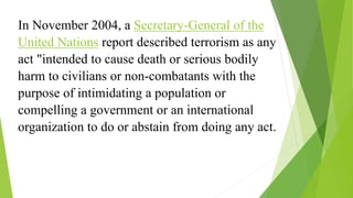 In November 2004, a Secretary-General of the
United Nations report described terrorism as any
act "intended to cause death or serious bodily
harm to civilians or non-combatants with the
purpose of intimidating a population or
compelling a government or an international
organization to do or abstain from doing any act.
 