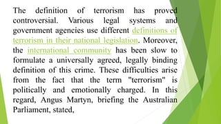The definition of terrorism has proved
controversial. Various legal systems and
government agencies use different definitions of
terrorism in their national legislation. Moreover,
the international community has been slow to
formulate a universally agreed, legally binding
definition of this crime. These difficulties arise
from the fact that the term "terrorism" is
politically and emotionally charged. In this
regard, Angus Martyn, briefing the Australian
Parliament, stated,
 