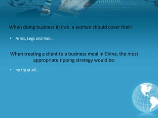 When doing business in Iran, a woman should cover their:
• Arms, Legs and Hair..
When treating a client to a business meal in China, the most
appropriate tipping strategy would be:
• no tip at all..
 