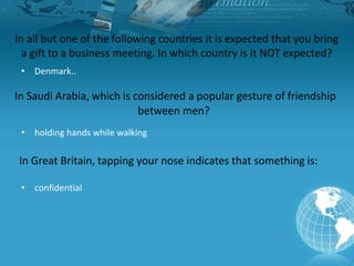 In all but one of the following countries it is expected that you bring
a gift to a business meeting. In which country is it NOT expected?
• Denmark..
In Saudi Arabia, which is considered a popular gesture of friendship
between men?
• holding hands while walking
In Great Britain, tapping your nose indicates that something is:
• confidential
 