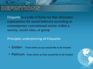 Etiquette is a code of behavior that delineates
expectations for social behavior according to
contemporary conventional norms within a
society, social class, or group
Principles underpinning all Etiquette
• Golden : Treat others as you would like to be treated
• Platinum: Treat others as they would like to be treated
 