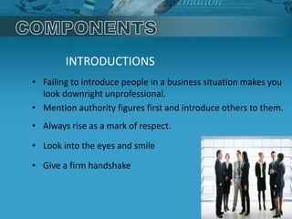 INTRODUCTIONS
• Failing to introduce people in a business situation makes you
look downright unprofessional.
• Mention authority figures first and introduce others to them.
• Always rise as a mark of respect.
• Look into the eyes and smile
• Give a firm handshake
 