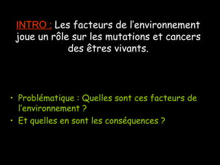 INTRO : Les facteurs de l’environnement
joue un rôle sur les mutations et cancers
des êtres vivants.
• Problématique : Quelles sont ces facteurs de
l’environnement ?
• Et quelles en sont les conséquences ?
 