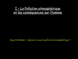 I – La Pollution atmosphérique
et les conséquences sur l’homme
Sous Problème 1 : Qu’est ce que la pollution atmosphérique ?
 