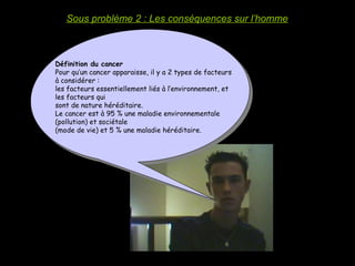 Sous problème 2 : Les conséquences sur l’homme
Définition du cancer
Pour qu’un cancer apparaisse, il y a 2 types de facteurs
à considérer :
les facteurs essentiellement liés à l’environnement, et
les facteurs qui
sont de nature héréditaire.
Le cancer est à 95 % une maladie environnementale
(pollution) et sociétale
(mode de vie) et 5 % une maladie héréditaire.
 